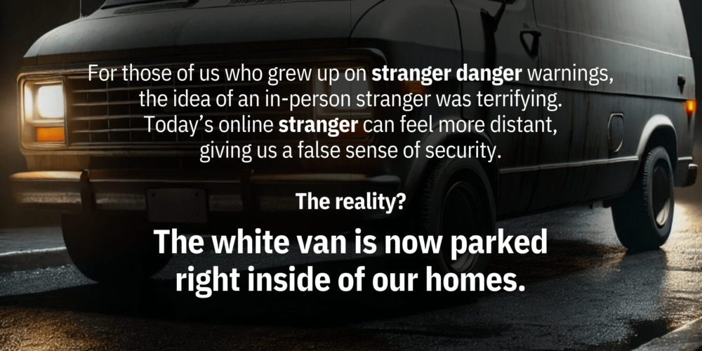 For those of us who grew up on “stranger danger” warnings, the idea of an in-person stranger was terrifying. But today’s online “stranger” can feel more distant, giving us a false sense of security. The reality? The "white van" is now parked right inside of our homes.